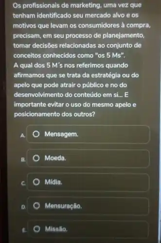 Os profissionais de marketing, uma vezque
tenham identificado seu mercado alvo e os
motivos que levam os consumidores à compra,
precisam, em seu processo de planejamento,
tomar decisões relacionadas ao conjunto de
conceitos conhecidos como "OS 5Ms''.
A qual dos 5 M's nos referimos quando
afirmamos que se trata da estratégia ou do
apelo que pode atrair o público e no do
desenvolvimento do conteúdo em si... E
importante evitar o uso do mesmo apelo e
posicionamento dos outros?
Mensagem.
Moeda.
Mídia.
Mensuração.
Missão.