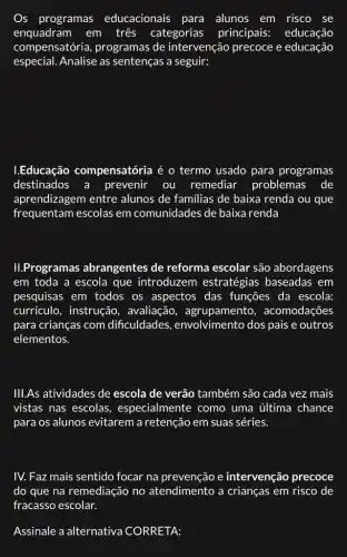 Os programas educacionais para alunos em risco se
enquadram em três categorias principais:educação
compensatória , programas de intervenção precoce e educação
especial. Analise as sentenças a seguir:
I.Educação compensatória é o termo usado para programas
destinados a prevenir ou remediar problemas de
aprendizagem entre alunos de familias de baixa renda ou que
frequentam escolas em comunidades de baixa renda
II.Programas abrangentes de reforma escolar são abordagens
em toda a escola que introduzem estratégias baseadas . em
pesquisas em todos os aspectos das funções da escola:
currículo, instrução , avaliação acomodações
para crianças com dificuldades , envolvimento dos pais e outros
elementos.
III.As atividades de escola de verão também são cada vez mais
vistas nas escolas , especialmente como uma última chance
para os alunos evitarem a retenção em suas séries.
IV. Faz mais sentido focar na prevenção e intervenção precoce
do que na remediação no atendimento a crianças em risco de
fracasso escolar.
Assinale a alternativa CORRETA: