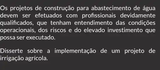 Os projetos de construção para abastecimento de água
devem ser efetuados com profission ais devidamente
qualificados , que tenham entendim ento das condições
operacionais , dos riscos e do elevado investime nto que
possa ser executado.
Disserte sobre a implementação de um projeto de
irrigação agrícola.