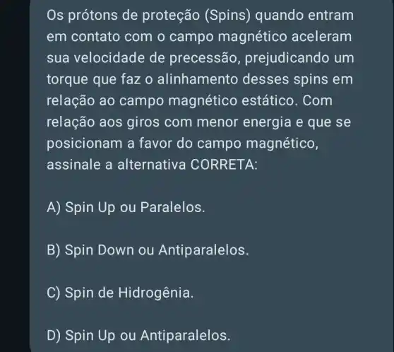 Os prótons de proteção (Spins)) quando entram
em contato com o campo magnético aceleram
sua velocidade de precessão , prejudican do um
torque que faz o alinhamer to desses spins em
relação ao campo magnético estático . Com
relação aos giros com menor energia e que se
posicionam a favor do campo magnético,
assinale a alternativa CO RRETA:
A) Spin Up ou Paralelos.
B) Spin Down ou Antiparalelos.
C) Spin de Hidrogênia.
D) Spin Up ou Antiparalelos.