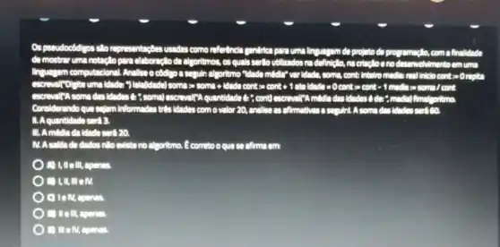 Os pseudocôdgos silo usadas como refertincta gentifice para uma linguagem de projeto de pro remacllo, com a finalidade
de mostrar uma notaçlo para elaboração da algoritmos , os quals ser to utilizados na definicilo, na olvimento emuma
linguagem computacions! Ansiles o côdigo a seguln algoritmo "Idado middle" "varidade, som", cont Intellero medies real Intelo cont socrepica
-) Ielalida (1) announcements/didn'truntu-conto-900266660000010200010111 needles some cont
encreased some das didades C. "soma) escreval(A quantidade it","cont
Considerando qua selam Informadas trit's idades com o valor 20, ar	squirt. A some dos
11. Aquantidada sert a
III. Amedia da Idada seri 20.
M. A saldado dados nlo mistano algoritmo. E correto o que so chima em
II e III, apenas
) I,m em.
C) Tell, apenas
) (I) Ill, apenas.
- mem,apenas