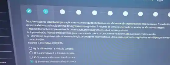 Os pulverizadores contribuem para aplicar os insumos liquidos de forma mais eficiente e abrangente na extensão do campo. O uso facilite
de forma efetiva a aplicação correta dos agroquímicos agrícolas. A respeito do uso de pulverizadores, analise as afirmativas a seguir:
I- Não se deve utilizar implementos de pulverização, pois os agrotóxicos são insumos proibidos.
II- A pulverização manual é mais precisa que a mecanizada, pois atua diretamente no sobre cada planta com maior precisão.
III- O processo de pulverização envolve aplicação de dosagens recomendadas, utilizando equipamentos regulados e estratégias para evitar
contaminações.
Assinale a alternativa CORRETA:
A) As afirmativas le III estão corretas.
B) As afirmativas II e III estão corretas.
C) Somente a afirmativa II está correta.
D) Somente a afirmativa III está correta.