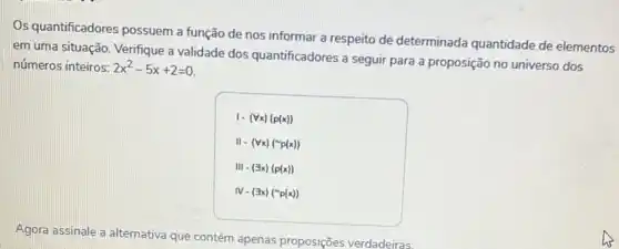 Os quantificadores possuem a função de nos informar a respeito dê determinada quantidade de elementos
em uma situação. Verifque a validade dos quantificadores a seguir para a proposição no universo dos
números inteiros: 2x^2-5x+2=0
1-(forall x)(p(x))
II-(forall x)(sim p(x))
111-(exists x)(p(x))
IV-(exists x)(sim p(x))
Agora assinale a alternativa que contém apenas proposições verdadeiras: