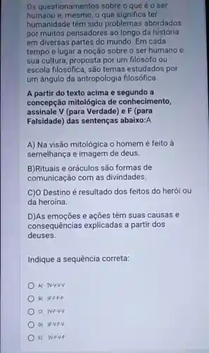 Os questionamentos sobre o que é o ser
humano e, mesmo, o que significa ter
humanidade têm sido problemas abordados
por muitos pensadores ao longo da história
em diversas partes do mundo. Em cada
tempo e lugar a noção sobre o ser humano e
sua cultura, proposta por um filósofo ou
escola filosófica, são temas estudados por
um ângulo da antropologia filosófica.
A partir do texto acima e segundo a
concepção mitológica de conhecimento,
assinale V (para Verdade) e F (para
Falsidade) das sentenças abaixo:A
A) Na visão mitológica o homem é feito à
semelhança e imagem de deus.
B)Rituais e oráculos são formas de
comunicação com as divindades.
C)O Destino é resultado dos feitos do herói ou
da heroína.
D)As emoções e ações têm suas causas e
consequências explicadas a partir dos
deuses.
Indique a sequência correta:
A( JV-V-V-V
B( JF-F-F-F
c( )V-F-V-V
)F-V-F-V
E( JV-F-V-F