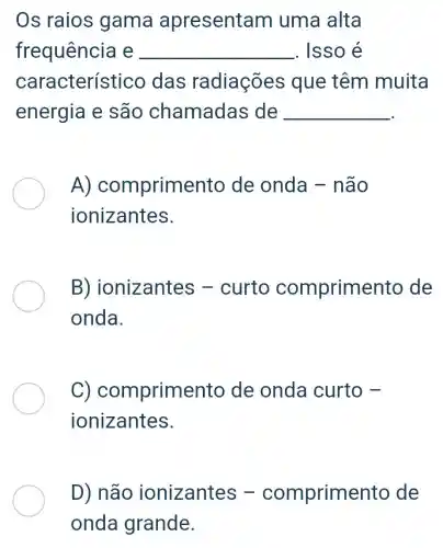 Os raios gama apresenta m uma alta
frequência e __ . Isso é
característ ico das radiações que têm muita
energia e são chamadas de __
A)comprime nto de onda - não
ionizantes.
B) ior lizantes -curto comprime nto de
onda.
C) com primento de onda curto -
ionizantes.
D) não ionizantes -comprime nto de
onda grande.