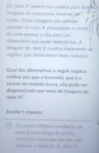 Os raios X podem ser usados para fazou
imagens de estruturas internas der
corpo. Essas imagens são obtidas
quando os raios X atravessam o corpo
de uma pessoa e vào para um
dispositivo que pode detectá -los. A
imagem de raios X mostra claramente as
regioes que absorveram mais radiação.
Qual das alternativas a seguir explica
melhor por que a leucemia, que éo
câncer da medula óssea , não pode ser
diagnosticada por meio de imagens de
raios X?
Escolha 1 resposta:
A Os ossos refletem a radiação de A
raios X para longe do tecido
canceroso para que ele nào seja
exposto a radiação de raios X