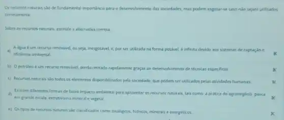 Os recursos naturais sào de fundamental importância para o desenvolvimento das sociedades mas podem esgotar-se caso não sejam utilizados
corretamente.
Sobre os recursos naturais assinale a alternativa correta.
a)
eficiência ambiental.
A agua é um recurso renovável, ou seja inesgotável, e, por ser utilizada na forma potável é infinita devido aos sistemas de captação e
b) Opetroleo é um recurso renovavel, sendo retirado rapidamente graças ao desenvolvimento de técnicas especificas
c) Recursos naturais são todos os elementos disponibilizados pela sociedade, que podem ser utilizados pelas atividades humanas.
d)
em grande escala, extrativismo mineral e vegetal.
Existem diferentes formas de baixo impacto ambiental para aproveitar os recursos naturais tais como: a prática do agronegócio, pesca
e) Os tipos de recursos naturais sào classificados como: biológicos, hidricos, minerais e energéticos.