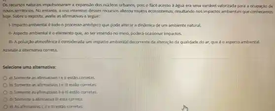 os recursos naturais impulsionaram a expansão dos núcleos urbanos pois o fácil acesso à água era uma variável valorizada para a ocupação de
novos territórios .No entanto, o uso intensivo desses recursos alterou muitos ecossistemas resultando nos impactos ambientais que conhecemos
hoje . Sobre o exposto avalie as afirmativas a seguir:
1- Impacto ambiental étodo o processo antrópico que pode alterar a dinâmica de um ambiente natural.
II- Aspecto ambiental é 0 elemento que, ao ser inserido no meio poderá ocasionar impactos.
III-A poluição atmosférica é considerada um impacto ambienta decorrente da alteração da qualidade do ar, que é o aspecto ambiental.
Assinale a alternativa correta.
Selecione uma alternativa:
a)Somente as afirmativas I e ll estão corretas.
b)Somente as afirmativas lelll estão corretas.
C)Somente as afirmativas ll e III estão corretas.
d)Somente a afirmativa III está correta.
e) As afirmativas I, lle III estão corretas.