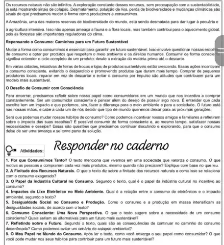 Os recursos naturais não são infinitos. A exploração constante desses recursos sempreocupação com a sustentabilidade.
ljá está mostrando sinais de colapso. Desmatamento, polução de rios, perda de biodiversidade e mudanças climaticas sao
sinais de que precisamos mudar a forma como produzimos e consumimos.
A.Amazônia, uma das maiores reservas de biodiversidade do mundo, está sendo desmatada para dar lugar à pecuária e
a agricultura intensiva. Isso não apenas ameaça a fauna e a flora locais mas também contribui para o aquecimento global,
pois as florestas são importantes reguladoras do clima.
Repensando o Consumo: Caminhos para um Futuro Sustentável
Mudar a forma como consumimos é essencial para garantir um futuro sustentável. Isso envolve questionar nossas escolf
de consumo e optar por produtos que respeitem o meio ambiente e os direitos humanos. Consumir de forma consciente
significa entender o ciclo completo de um produto:desde a extração da matéria-prima até o descarte.
Em várias cidades, iniciativas de feiras de trocas e lojas de produtos sustentáveis estão crescendo. Essas ações incentivam
lo consumo consciente, evitando o desperdicio e promovendo produtos que duram mais tempo Comprar de pequenos
produtores locais, reparar em vez de descartar e evitar o consumo por impulso são atitudes que contribuem para um
modelo mais sustentável.
Desafio de Consumir com Consciência
Para encerrar,precisamos refletir sobre nosso papel como consumidores em um mundo que nos incentiva a comprar
constantemente. Ser um consumidor consciente é pensar além do desejo de possuir algo novo. É entender que cada
escolha tem um impacto e que podemos, sim fazer a diferença para o meio ambiente e para a sociedade. 0 futuro está
nas nossas máos, e cabe a cada um de nós decidir que tipo de mundo queremos deixar para as próximas geraçóes.
Será que podemos mudar nossos hábitos de consumo?Como podemos incentivar nossos amigos e familiares a refletirem
I sobre o impacto das suas escolhas? E possivel consumir de forma consciente e, ao mesmo tempo, satisfazer nossas
necessidades e desejos? Essas sào questōes que precisamos continuar discultindo e explorando para que o consumo
I deixe de ser uma ameaça e se torne parte da solução.
Atividades:
1. Por que Consumimos Tanto? O texto menciona que vivemos em uma sociedade que valoriza o consumo. O que
motiva as pessoas a comprarem cada vez mais produtos, mesmo quando não precisam? Explique com base no que leu
2. A Finitude dos Recursos Naturais. O que o texto diz sobre a finitude dos recursos naturais e como isso se relaciona
com o consumo exagerado?
3. O Papel da Indüstria Cultural no Consumo Segundo o texto, qual é o papel da industria cultural no incentivo ao
consumo?
4. Impactos do Lixo Eletrônico no Meio Ambiente Qual é a relação entre o consumo de eletrônicos e o impacto
ambiental, segundo o texto?
5. Desigualdade Social no Consumo e Produção. Como o consumo e a produção em massa intensificam as
desigualdades sociais, de acordo com o texto?
6. Consumo Consciente: Uma Nova Perspectiva. O que o texto sugere sobre a necessidade de um consumo
consciente? Quais seriam as alternativas para um futuro mais sustentável?
7. Refletindo sobre o Futuro. Segundo o texto quais são as consequências de continuar no caminho do consumo
Idesenfreado? Como podemos evitar um cenário de colapso ambiental?
8. O Meu Papel no Mundo do Consumo. Após ler o texto, como você enxerga o seu papel como consumidor? 0 que
vocé pode mudar nos seus hábitos para contribuir para um futuro mais sustentável?
Responder no caderno