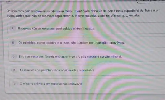 Os recursos não renováveis existem em maior quantidade debaixo da parte mais superficial da Terra e em
quantidades que não se renovam rapidamente. A este respeito pode-se afirmar que, exceto:
A Reservas são os recursos conhecidos e identificados. A
B Os minérios, como o cobre e o ouro , são também recursos não renováveis.
C Entre os recursos fósseis encontram-se o o gás natural e carvão mineral.
D As reservas de petróleo são consideradas renováveis.
E O minério urânio é um recurso não renovável