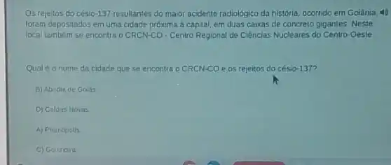 Os rejeitos do césio -137 resultantes do maior acidente radiológico da historia ocorrido em Goiânia, 49
foram depositados em uma cidade próxima à capital em duas caixas de concreto gigantes: Neste
local também se encontra o CRCN-CO - Centro Regional de Ciências Nucleares do Centro-Oeste
Qual é o nome da cidade que se encontra OCRCN-CO e os rejeitos do césio-137?
B) Abadin de Goiás
D) Caldas Novas
A) Pirenopolis
C) Golindira