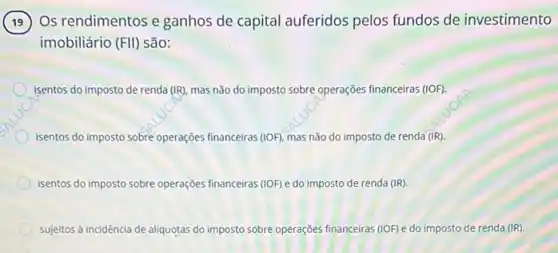 Os rendimentos e ganhos de capital auferidos pelos fundos de investimento
imobiliário (FVert ) são:
isentos do imposto de renda (IR), mas não do imposto sobre operações financeiras (1OF)
isentos do imposto sobre operações financeiras (1OF). mas não do imposto de renda (IR)
isentos do imposto sobre operações financeiras (IOF)do imposto de renda (IR).
sujeitos à incidência de aliquotas do imposto sobre operações financeiras (IOF) e do imposto de renda (IR).