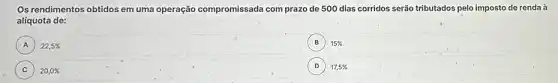 Os rendimentos obtidos em uma operação compromissada com prazo de 500 dias corridos serão tributados pelo imposto de renda a
alíquota de:
A 22,5%  A
B 15%  B
C ) 20,0% 
D 17,5%  D