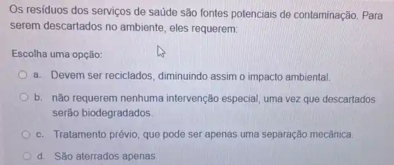 Os residuos dos serviços de saúde são fontes potenciais de contaminação. Para
serem descartados no ambiente, eles requerem:
Escolha uma opção:
a. Devem ser reciclados , diminuindo assim o impacto ambiental.
b. não requerem nenhuma intervenção especial, uma vez que descartados
serão biodegradados
c. Tratamento prévio, que pode ser apenas uma separação mecânica.
d. São aterrados apenas