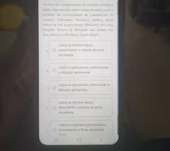 Os rins são componentes do sistema urinário e
estão relacionados , entre outras funções, com o
controle da concentração de substâncias no
sangue . Diferentes farmacos podem atuar
sobre os rins promovendo alterações em suas
funçōes. Dentre os fármacos que atuam nos
rins, temos os diuréticos. Estes atuam:
A.
sobre os túbulos renais,
aumentando o volume de urina
excretada.
sobre os glomérulos , aumentando
a filtração glomerular.
sobre os glomérulos diminuindo a
filtração glomerular.
sobre os túbulos renais,
diminuindo o volume de urina
excretada.
sobre os capilares peritubulares,
aumentando o fluxo sariguíneo
local