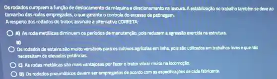 Os rodados cumprem a função de deslocamento da máquina e direcionamento na lavoura. A estabilização no trabalho tambêm se deve ao
tamanho das rodas empregadas, o que garante o controle do excesso de patinagem.
A respeito dos rodados do trator, assinale a alternativa CORRETA:
A) As roda metálicas diminuem os períodos de manutenção, pois reduzem a agressão exercida na estrutura.
Os rodados de esteira são muito versấteis para os cultivos agricolas em linha, pols são utilizados em trabalhos leves e que nào
necessitam de elevadas potências.
C) As rodas metálicas são mais vantajosas por fazer o trator vibrar multo na locomoção.
D) Os rodados pneumáticos devem ser empregados de acordo com as especificaçōes de cada fabricante.