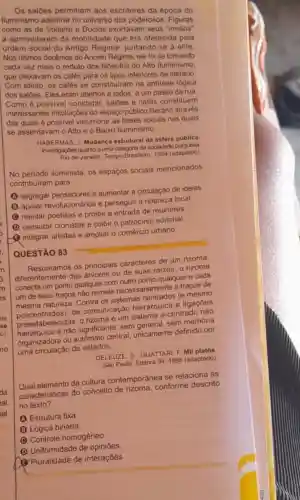 Os saloes permitiam aos escritores da época do
Iluminismo adentrar no universo dos poderosos Figuras
como as de Voltaire e Duclos exortavam seus
a aproveitarem da mobilidade que era oferecida pela
ordem social do Antigo Regime, juntando-se a elite
Nos ultimos decenios do Ancien Régime, ele foi se tomando
cada vez mais o reduto dos filósofos do Alto Iluminismo,
que deixavam os cafés para os tipos inferiores de literário
Com efeito, os cafés se constitulram na antitese lógica
dos salôes. Eles eram abertos a todos, a um passo da rua.
Como é possivel constatar, salóes e cafés constituem
interessantes instituições do espaço público literário através
das quais é possivel vislumbrar as bases socials nas quais
se assentavam o Alto e o Baixo lluminismo
HABERMAS, J. Mudança estrutural da esfera publica
investigaçbes quanto a uma categoria da sociedade burguesal
Rio de Janeiro: Tempo Brasileiro, 1984 (adaptado)
No perlodo iluminista, os espaços sociais mencionados
contribuiram para
(A) segregar pensadores e aumentar a circulação de ideias
B
apoiar revolucionários e perseguir a nobreza local
(C) rejeitar poetisas e proibir a entrada de mulheres
(D) censurar cronistas e coibir o patrocinio editorial.
Qintegrar artistas e ampliar o comércio urbano.
QUESTÃO 83
Resumamos os principais caracteres de um rizoma:
diferentemente das árvores ou de suas raizes, o rizoma
conecta um ponto qualquer com outro ponto qualquere cada
um de seus traços não remete necessariamente a trapos de
mesma natureza. Contra os sistemas centrados (e mesmo
mesma natureze de comunicação hierárquica e ligaçōes
preestabelecidas, 0 rizoma é um sistema a-centrado nào
preestabele e não significante, sem general, sem memória
organizadora ou autômato central, unicamente definido por
uma circulação de estados.
DELEUZE, G: GUATTARI. F Mil platos
Sào Paulo: Editora 341995 (adaptado)
Qual elemento da cultura contemporânea se relaciona às
caracteristicas do conceito de conforme descrito
no texto?
A Estrutura fixa
B Lógica binária.
Controle homogêneo
D
Uniformidade de opiniōes.
G
Pluralidade de interações.