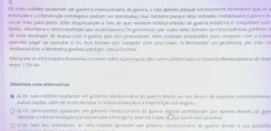 Os sans-culottes saudaram um governo revolucionário de guerra e nào apenas porque corretamente defendiam que só a
revolução e a intervenção estrangeira podiam ser derrotadas mas também porque seus métodos mobilizavam o povo e tre
social mais para perto (Eles desprezavam o fato de que nenhum esforço efetivo de guerra moderna é compativel com
direta, voluntária e descentralizada que acalentavam.) Os girondinos, por outro lado, temiam as consequências politicas d
de uma revolução de massa com a guerra que eles provocaram . Nem estavam preparados para competir com a esque
queriam julgar ou executar o rei, mas tinham que competir com seus rivais, "a Montanha" (05 jacobinos), por este sin
revolucionário; a Montanha ganhou prestigio, não a Gironda.
Interprete as informações fornecidas no texto sobre a percepção dos sans -culottes sobre o Governo Revolucionário de Guer
entre 1793-94
Selecione uma alternativa:
() a) Os sans -culottes saudaram um governo revolucionário de guerra devido ao seu desejo de expandir territorialmente
outras nações, além de assim derrotar a contra revolução e a intervenção estrangeira.
b) Os sans-culottes apolaram um governo revolucionário de guerra porque acreditavam que apenas através da guer
derrotar a contra-revolução e a intervenção estrangeira além de trazer jo Jiça social mais próxima.
__
c) Ao lado dos Girondinos, os sans-culottes apoiaram um governo revolucionário de guerra devido à sua preferên