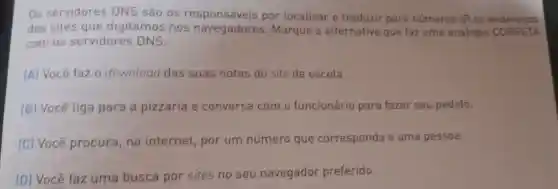 Os servidores DNS são os por localizar e traduzir para números IP os enderecos
dos sites que digitamos nos navegadores Marque a alternativa que faz uma analogia CORRETA
com os servidores DNS:
(A) Você faz 0 download das suas notas do site da escola.
(B) Você liga para a pizzaria e conversa com o funcionário para fazer seu pedido.
[C] Você procura, na internet, por um número que corresponda a uma pessoa.
(D) Você faz uma busca por sites no seu navegador preferido.