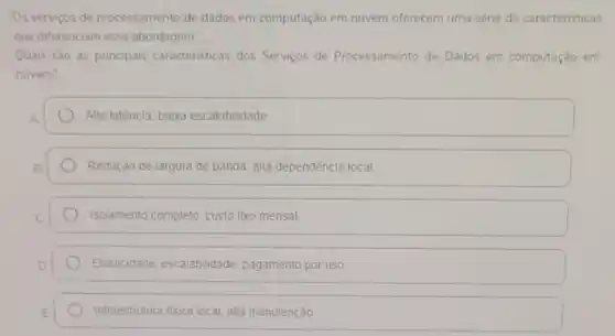 Os serviços de processamento de dados em computação em nuvem oferecem uma série de caracteristicas
que diferenciam essa abordagem
Quais sào as principais caracteristicas dos Servicos de Processamento de Dados em computação em
nuvem?
Alta latência, baixa escalabilidade
Redução de largura de banda, alta dependência local
Isolamento completo, custo fixo mensal
Elasticidade, escalabilidade pagamento por uso
Infraestrutura fisica local, alta manutenção