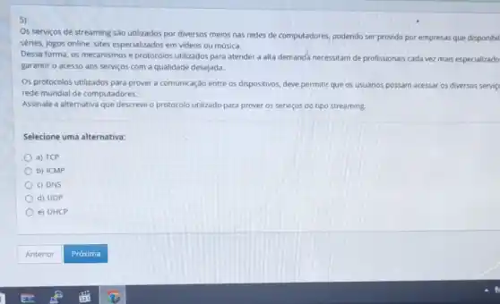 Os serviços de streaming são utilizados por diversos meios nas redes de computadores, podendo ser provido por empresas que disponibil
séries, jogos online, sites especializados em videos ou música.
Dessa forma, os mecanismos e protocolos utilizados para atender a alta demanda necessitam de profissionais cada vez mais especializado
garantir o acesso aos serviços com a qualidade desejada.
Os protocolos utilizados para prover a comunicação entre os dispositivos, deve permitir que os usuários possam acessar os diversos service
rede mundial de computadores.
Assinale a alternativa que descreve o protocolo utilizado para prover os serviços do tipo streaming.
Selecione uma alternativa:
a) TCP
b) ICMP
c) DNS
d) UDP
e) DHCP