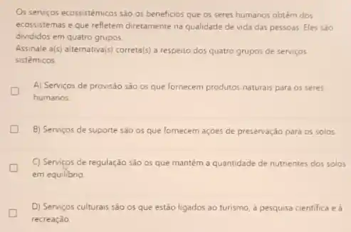 Os serviços ecossistémicos sào os beneficios que os seres humanos obtém dos
ecossistemas e que refletem diretamente na qualidade de vida das pessoas. Eles sào
divididos em quatro grupos
Assinale a(s) alternativa(s) correta()a respeito dos quatro grupos de serviços
sistêmicos
A) Serviços de provisão são os que fornecem produtos naturais para os seres
humanos
B) Serviços de suporte sào os que fornecem açoes de preservação para os solos
C) Serviços de regulação sào os que mantém a quantidade de nutrientes dos solos
em equilibrio
D) Serviços culturais são os que estão ligados ao turismo, à pesquisa cientifica e à
recreação