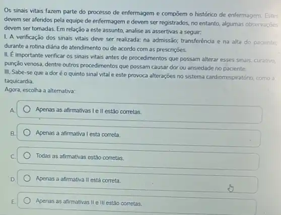 Os sinais vitais fazem parte do processo de enfermagem e compoem o histórico de enfermagem. Estes
devem ser aferidos pela equipe de enfermageme devem ser registrados, no entanto, algumas observações
devem ser tomadas. Em relação a este assunto.analise as assertivas a seguir:
1. A verificação dos sinais vitais deve ser realizada: na admissão; transferência e na alta do paciente;
durante a rotina diária de atendimento ou de acordo com as prescrições.
II. E
importante verificar os sinais vitais antes de procedimentos que possam alterar esses sinais, curativo
punção venosa, dentre outros procedimentos que possam causar dor ou ansiedade no paciente.
III. Sabe-se que a doréo quinto sinal vital e este provoca alterações no sistema cardiorrespiratório, como a
taquicardia.
Agora, escolha a alternativa:
Apenas as afirmativas Ie II estão corretas.
Apenas a afirmativa I está correta.
Todas as afirmativas estão corretas.
Apenas a afirmativa II está correta.
Apenas as afirmativas IIe III estão corretas.