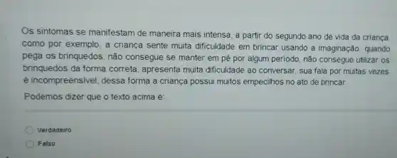 Os sintomas se manifestam de maneira mais intensa, a partir do segundo ano de vida da criança
como por exemplo,a criança sente muita dificuldade em brincar usando a imaginação , quando
pega os brinquedos, não consegue se manter em pé por algum periodo não consegue utilizar os
brinquedos da forma correta , apresenta muita dificuldade ao conversar, sua fala por muitas vezes
é incompreensive , dessa forma a criança possui muitos empecilhos no ato de brincar.
Podemos dizer que o texto acima é:
Verdadeiro
Falso