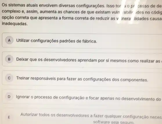 Os sistemas atuais envolvem diversas configuraçóes. Isso tor iopr cesso de do
complexo e, assim , aumenta as chances de que existam vuln abili ides no codig
opção correta que apresenta a forma correta de reduzir as v inera ilidades causa
inadequadas.
A Utilizar configuraçōes padróes de fábrica.
B Deixar que os desenvolved res aprendam por si mesmos como realizar as
C
Treinar responsáveis para fazer as configuraçóes dos componentes.
D Ignorar o processo de configuração e focar apenas no desenvolvimento do
E Autorizar todos os desenvolvedores a fazer qualquer configuração neces E
software seja seguro.