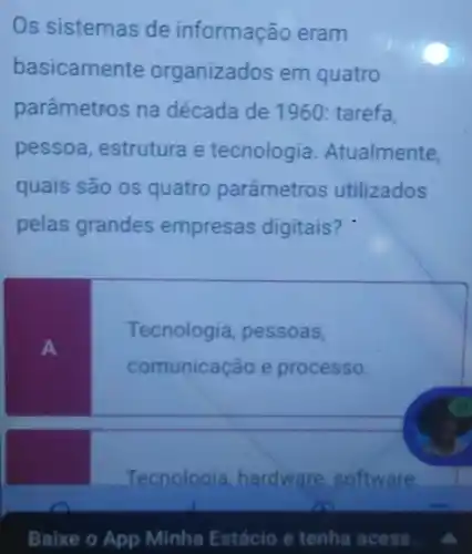 Os sistemas de informação eram
basicamente organizados em quatro
parâmetros na década de 1960 tarefa,
pessoa, estrutura e tecnologia Atualmente,
quais são os quatro parâmetros utilizados
pelas grandes empresas digitais?
A
Tecnologia, pessoas,
comunicação e processo.
Tecnologia, hardware software
Baixe o App Minha Estácio e tenha acess.