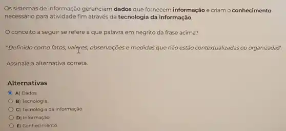 Os sistemas de informação gerenciam dados que fornecem informação e criam o conhecimento
necessário para atividade fim através da tecnologia da informação.
conceito a seguir se refere a que palavra em negrito da frase acima?
"Definido como fatos,valeres, observações e medidas que não estão contextualizadas ou organizadas".
Assinale a alternativa correta.
Alternativas
C A) Dados
B) Tecnologia
C) Tecnologia da informação.
D) Informação
E) Conhecimento