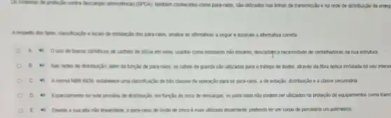 Os sistemas de proteção contra descargas atmosfericas (SPDA)tambeim conhecidos como para-raios sào utilizados nas linhas de transmissão e na rede de distribuição de energ
Arespelto dos tpor, dassificação locais de instalação dos para-raios, analice as aftrmativas a seguir e assinale a alternativa correta.
A Ousode blocos clindricos de carbeto de silicio em séne usados como resistores nào lineares, descartant a necessidade de centelhadores na sua estrutura.
B Nas redes de distribuição, alem đã tunção de para-raios, os cabos de guarda são utilizados para o tráfego de dados, através da fibra optica instalada no seu interio
c (4) Anorma NER 6939 estabelece uma classificação de trés classes de operação para os para-raios, a de estação, distribuição e a classe secundária.
Especialmente na rede primaria đe distribuição, em função do risco de descargas os para-raios nǎo podem ser utilizados na proteção de equipamentos como transi
Devido a sua atta nào linearidade, o para-raios de divido de zinco é mais utilizado atualmente.podendo ter um corpo de porcelana um poliménico