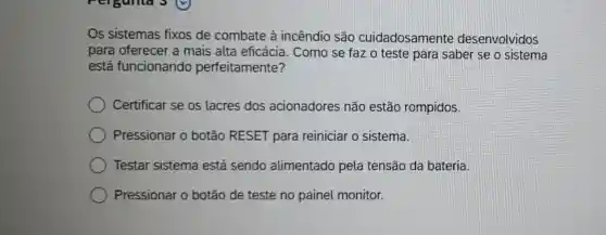 Os sistemas fixos de combate à incêndio são cuidadosamente desenvolvidos
para oferecer a mais alta eficácia . Como se faz o teste para saber se o sistema
está funcionando perfeitamente?
Certificar se os lacres dos acionadores não estão rompidos.
Pressionar o botão RESET para reiniciar o sistema.
Testar sistema está sendo alimentado pela tensão da bateria.
Pressionar o botão de teste no painel monitor.