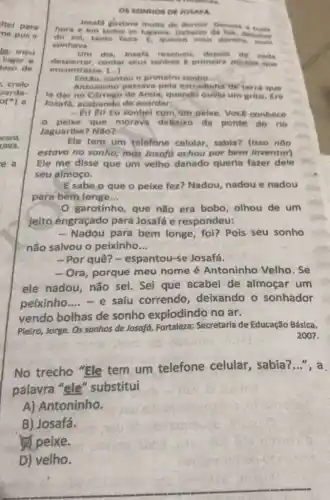 OS SONINOS DE JOMARA
losafd gostave muite de
here e em todos on lugares, Debaiko da
do sol, tamo faxis E. quente mais dormin receive
sonhave.
um	Josafa resolveu de cada
despertar.contor seus sonhos a pelmelra pesson mue
encontrase. ()
contou o primelro sonto __
Antoninho passave pela estradinhs de terra gue
la dar no Corrego de Arela, quando ouviurum grito. Era
Josafa, acabando de acordar:
- Eu tu tu sonhel com um pelxe. Voce conhece
pelxe que morava debaixo da ponte do rio
Jaguaribe? Não?
Ele tem um telefone celular, sabia? (1sso nào
estava no sonho, mas Josafa achou por bem inventar)
Ele me disse que um velho danado queria fazer dele
seu almoço.
E sabe o que o peixe fez? Nadou nadou e nadou
para bem longe __
garotinho, que não era bobo, olhou de um
jeito engraçado para Josafá e respondeu:
- Nadou para bem longe, fol? Pois seu sonho
não salvou o peixinho __
-Por quê? - espantou -se Josafá.
- Ora, porque meu nome é Antoninho Velho. Se
ele nadou, não sei Sei que acabei de almoçar um
peixinho __ - e saiu correndo deixando o sonhador
vendo bolhas de sonho explodindo no ar.
Pieiro, Jorge. Os sonhos de Josafá, Fortaleza:Secretaria de Educação Básica,
2007.
No trecho "Ele tem um telefone celular, sabia?...", a
palavra "ele "substitui
A) Antoninho.
B) Josafá.
peixe.
D) velho.