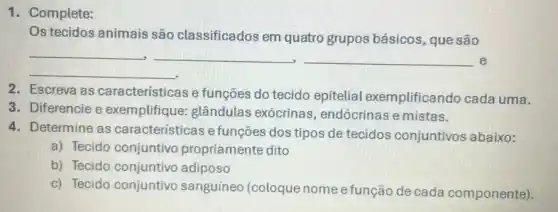 Os tecidos animais são classificados em quatro grupos básicos, que são
__ __ __ e
__
2. Escreva as características e funções do tecido epitelial exemplificando cada uma.
3. Diferencie e exemplifique glândulas exócrinas , endócrinas e mistas.
4. Determine as características e funções dos tipos de tecidos conjuntivos abaixo:
a) Tecido conjuntivo propriamente dito
b) Tecido conjuntivo adiposo
c) Tecido conjuntivo sanguíneo (coloque nome e função de cada componente).