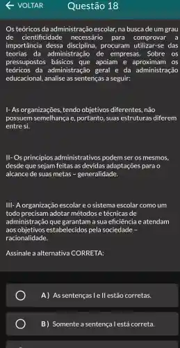 Os teóricos ; da administração escolar , na busca de um grau
de cientificidade necessário para comprovar a
importância dessa procuram utilizar-se das
teorias da administração de empresas . Sobre os
pressupostos básicos que apoiam e aproximam OS
teóricos da administração geral e da administração
educacional,, analise as sentencas a seguir:
1- As organizações , tendo objetivos diferentes , não
possuem semelhança e , portanto , suas estruturas diferem
entre si.
ll- Os princípios administrativos podem ser os mesmos,
desde que sejam feitas as devidas adaptações para o
alcance de suas metas - generalidade.
IIII-A organização escolar e o sistema escolar como , um
todo precisam adotar métodos e técnicas de
administra cao que garantam a sua eficiência atendam
aos estabelecidos pela sociedade -
racionalidade.
Assinale a alternativa CORRETA:
A) As sentenças le ll est?áo corretas.
B)Somente a sentença I está correta.