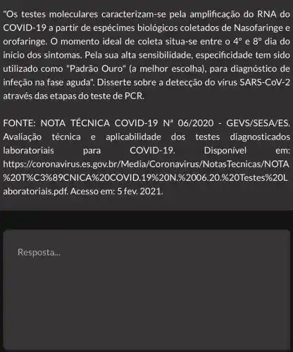 "Os testes moleculares caracterizam-se pela amplificação do RNA do
COVID-19 a partir de espécimes biológicos coletados de Nasofaringe e
orofaringe. O momento ideal de coleta situa-se entre 0 4^circ  e 8^circ  dia do
início dos sintomas . Pela sua alta sensibilidade , especificidade tem sido
utilizado como "Padrão Ouro" (a melhor escolha), para diagnóstico de
infeção na fase aguda". Disserte sobre a detecção do virus SARS-CoV-2
através das etapas do teste de PCR.
FONTE: NOTA TÉCNICA COVID -19 N* 06/2020 - GEVS/SESA/ES.
Avaliação técnica e aplicabilidade dos testes diagnosticados
laboratoriais	para	COVID-19.	Disponivel	em:
Resposta __