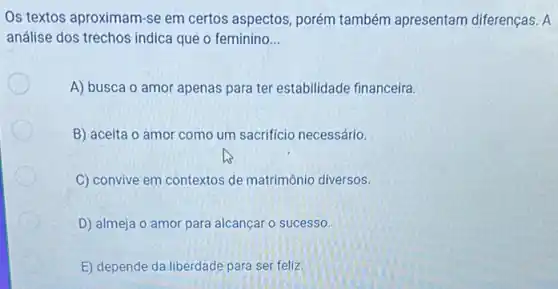 Os textos aproximam-se em certos aspectos, porém também apresentam diferenças. A
análise dos trechos indica que o feminino __
A) busca o amor apenas para ter estabilidade financeira.
B) aceita o amor como um sacrifício necessário.
C) convive em contextos de matrimônio diversos.
D) almeja o amor para alcançar o sucesso.
E) depende da liberdade para ser feliz.