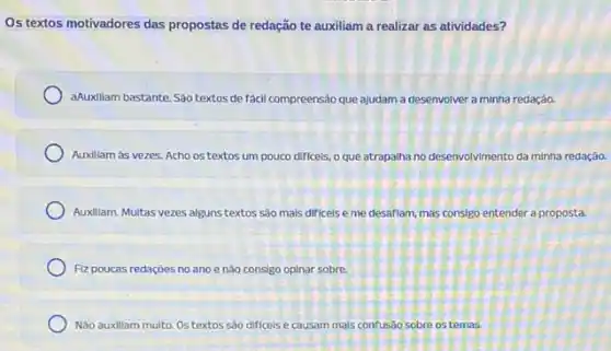 Os textos motivadores das propostas de redação te auxiliam a realizar as atividades?
aAuxillam bastante.Sáo textos de fácil compreensão que ajudam a desenvolver a minha redação.
Auxiliam às vezes. Acho os textos um pouco dificels, o que atrapalha no desenvolvimento da minha redação.
Auxillam. Multas vezes alguns textos sào mais difficels e me desaflam, mas consigo entender a proposta.
Fiz poucas redaçōes no ano e não consigo opinar sobre.
Não auxiliam multo. 0s textos sào difíceis e causam mais confusão sobre os temas.