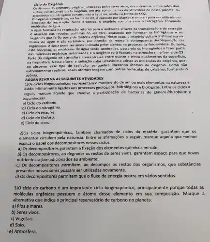 Os átomos do elemento utilizados pelos seres vivos, encontram -se combinados dois
a dois, constituindo o gás oxigênio, um dos componentes da atmosfera de nosso ou
associados ao hidrogênio constituindo a água ou, ainda, na forma de CO2.
na forma de 02 , é captado por plantas e animais para ser utilizado no
processo da respiração. Neste processo, o oxigênio combina com o hidrogênio formando
moléculas de água.
A água formada na respiração retorna para o ambiente através da transpiração e da excreção
é utilizada nas reações químicas do ser vivo acabando por fornecer os hidrogênios e os
oxigênios que farão parte da matéria orgânica. Neste caso, o oxigênio voltará à na
forma de água e gás carbônico, por ocasião da morte e consequente decomposião do
organismo. A água pode ser ainda utilizada pelas plantas no processo da fotossíntese .Durante
este processo, as moléculas de água serão quebradas,passando os hidrogênios a fazer parte
das moléculas orgânicas sintetizadas, e o oxigênio será liberado na atmosfera, na forma de O2.
Parte do oxigênio da atmosfera concentra-se entre quinze e trinta quilômetros da superficie,
na troposfera Nessa altura, a radiação solar ultravioleta atinge as moléculas de oxigênio, que,
ao absorver esse tipo de radiação , se quebra liberando átomos de oxigênio. Como são
extremamente reativos, esses átomos reagem com outras moléculas de oxigênio formando o
ozônio.
AGORA RESOLVA AS SEGUINTES ATIVIDADES:
1)Os ciclos biogeoquímicos representam o movimento de um ou mais elementos na natureza e
estão intimamente ligados aos processos geológicos hidrológicos e biológicos. Entre os ciclos a
seguir, marque aquele que envolve a participação de bactérias do gênero Rhizobium e
leguminosas.
a) Ciclo do carbono.
xb) Ciclo do nitrogênio.
c) Ciclo do enxofre.
d) Ciclo do fósforo.
e) Ciclo do cloro.
2)os ciclos biogeoquímicos também chamados de ciclos da matéria , garantem que OS
elementos circulem pela natureza. Entre as afirmações a seguir, marque aquela que melhor
explica o papel dos decompositores nesses ciclos.
a) Os decompositores garantem a fixação dos elementos químicos no solo.
b) Os decompositores , ao degradar os restos de seres vivos, garantem espaço para que novos
nutrientes sejam adicionados ao ambiente.
xc) Os decompositores permitem, ao decompor os restos dos organismos, que substâncias
presentes nesses seres possam ser utilizadas novamente.
d) Os decompositores permitem que o fluxo de energia ocorra em vários sentidos.
3)0 ciclo do carbono é um importante ciclo biogeoquímico , principalmente porque todas as
moléculas orgânicas possuem o átomo desse elemento em sua composição Marque a
alternativa que indica o principal reservatório de carbono no planeta.
a) Rios e mares.
b) Seres vivos.
c) Vegetais.