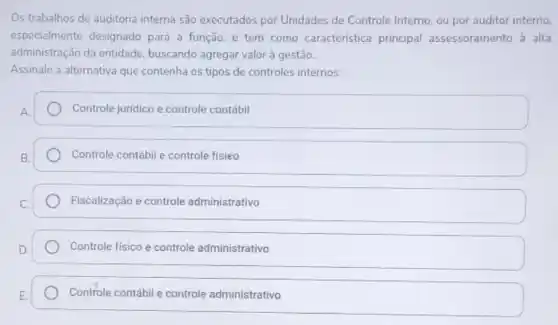 Os trabalhos de auditoria interna são executados por Unidades de Controle Interno, ou por auditor interno.
especialmente designado para a função, e tem como característica principal assessoramento a alta
administração da entidade buscando agregar valor à gestão.
Assinale a alternativa que contenha os tipos de controles internos:
Controle juridico e controle contábil
Controle contábil e controle fisieo
Fiscalização e controle administrativo
Controle fisico e controle administrativo
Controle contábil e controle administrativo