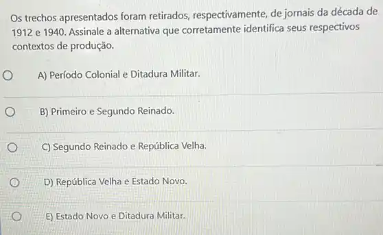 Os trechos apresentados foram retirados respectivamente, de jornais da década de
1912 e 1940. Assinale a alternativa que corretamente identifica seus respectivos
contextos de produção.
A) Período Colonial e Ditadura Militar.
B) Primeiro e Segundo Reinado.
C) Segundo Reinado e República Velha.
D) República Velha e Estado Novo.
E) Estado Novo e Ditadura Militar.