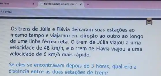 Os trens de Júlia e Flávia deixaram suas estaçōes ao
mesmo tempo e viajaram em direção ao outro ao longo
de uma linha férrea reta. 0 trem de Júlia viajou a uma
velocidade de 48km/h e o trem de Flávia viajou a uma
velocidade de 6km/h mais rápido.
Se eles se encontravam depois de 3 horas, qual era a
distância entre as duas estaçōes de trem?