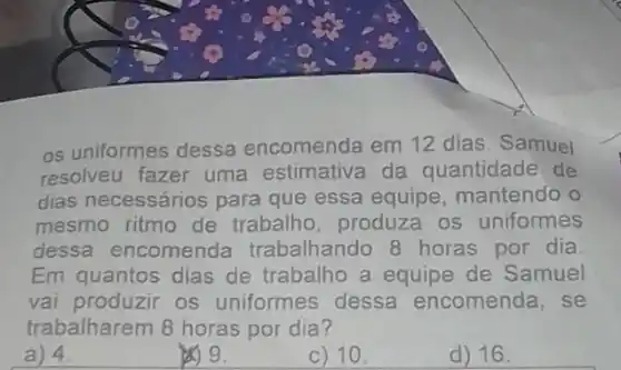 os uniformes dessa encomenda em 12 dias. Samuel
resolveu fazer uma estimativa da quantidade de
dias necessários para que essa equipe, mantendo o
mesmo ritmo de trabalho, produza os uniformes
dessa encomenda trabalhando 8 horas por dia
Em quantos dias de trabalho a equipe de Samuel
vai produzir os uniformes dessa encomenda, se
trabalharem 8 horas por dia?
a) 4
209.
c) 10.
d) 16.