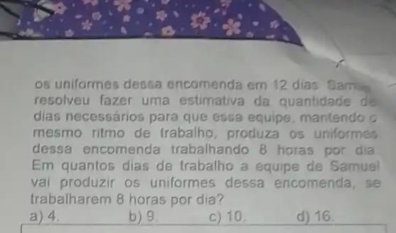 os uniformes dessa encomenda em 12 dias. Samue
resolveu fazer uma estimativa da quantidade de
dias necessários para que essa equipe, mantendo o
mesmo ritmo de trabalho, produza os uniformes
dessa encomenda trabalhando 8 horas por dia
Em quantos dias de trabalho a equipe de Samuel
vai produzir os uniformes dessa encomenda, se
trabalharem 8 horas por dia?
a) 4
b) 9.
c) 10
d) 16.