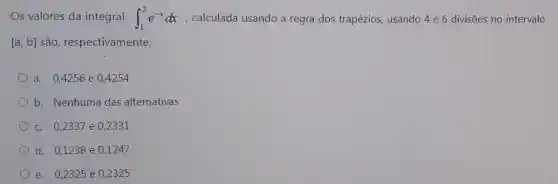 Os valores da integral int _(1)^2e^-xdx , calculada usando a regra dos trapézios, usando 4 e 6 divisões no intervalo
[a,b] são respectivamente:
a. 0.4256 e 0.4254
b. Nenhuma das alternativas
c. 0,2337 e 0.2331
d. 0,1238 e 0,1247
e. 0,2325 e 02325