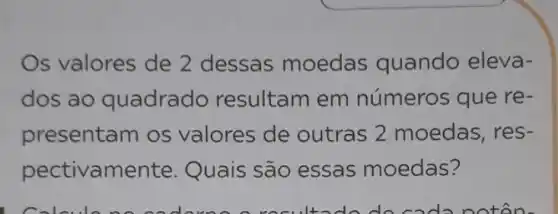 Os valores de 2 dessas moedas quando eleva-
dos ao quadrado resultam em números que re .
presentam os valores de outras 2 moedas, res-
pectivamente . Quais são essas moedas?