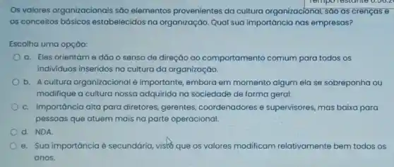 Os valores organizacionais são elementos provenientes da cultura organizacional , sáo as crenças e
os conceitos básicos estabelecidos na organização. Qual sua importância nas empresas?
Escolha uma opção:
a. Eles orientame dão o senso de direção ao comportamento comum para todos os
indivíduos inseridos na cultura da organização.
b. A culture organizacional é importante, embora em momento algum ela se sobreponha ou
modifique a cultura nossa adquirida na sociedade de forma geral.
c. Importancia alta para diretores gerentes coordenadores e supervisores, mas baixa para
pessoas que atuem mais na parte operacional.
d. NDA
e. Sua importância é secundária, visto que os valores modificam relativamente bem todos os
anos.