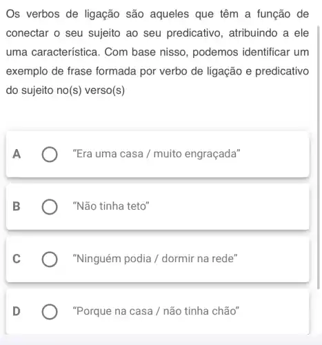 Os verbos de ligação são aqueles que têm a função de
conectar o seu sujeito ao seu predicativo , atribuindo a ele
uma característica . Com base nisso , podemos identificar um
exemplo de frase formada por verbo de ligação e predicativo
do sujeito no(s)verso(s)
A	"Era uma casa /muito engraçada"
"Não tinha teto"
"Ninguém podia /dormir na rede"
"Porque na casa / não tinha chão"