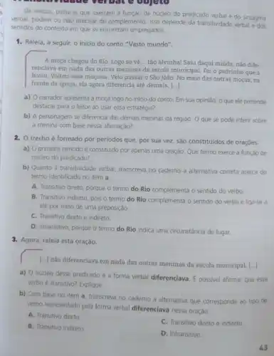 Os verbos, palavras que exercem a função de núcleo do predicado verbal e do sintagma
verbal, podem ou nǎo precisar de complemento. Isso depende da transitividade verbal e dos
sentidos do contexto em que se encontram empregados.
1. Releia, a seguir,o inicio do conto "Vasto mundo".
A moça chegou do Rio. Logo se vê .. tão alvinha! Saiu daqui miúda, não dife-
renciava em nada das outras meninas da escola municipal. Foi o padrinho que a
levou. Voltou essa moçona . Veio passar o São João. No meio das outras moças, na
frente da igreja, ela agora diferencia até demais. ()
a) O narrador apresenta a moça logo no inicio do conto. Em sua opinião, o que ele pretende
destacar para o leitor ao usar essa estratégia?
b) A personagem se diferencia das demais meninas da região. O que se pode inferir sobre
a menina com base nessa afirmação?
2. O trecho é formado por periodos que, por sua vez, são constituídos de orações.
a) O primeiro período é constituido por apenas uma oração. Que termo exerce a função de
núcleo do predicado?
b) Quanto à transitividade verbal, transcreva no caderno a alternativa correta acerca do
termo identificado no item a.
A. Transitivo direto, porque o termo do Rio complementa o sentido do verbo.
B. Transitivo indireto, pois o termo do Rio complementa o sentido do verbo e liga-se a
ele por meio de uma preposição.
C. Transitivo direto e indireto
D. Intransitivo, porque o termo do Rio indica uma circunstância de lugar.
3. Agora, releia esta oração.
[..] não diferenciava em nada das outras meninas da escola municipal. [...]
a) 0 núcleo desse predicado é a forma verbal diferenciava.possivel afirmar que esse
verbo é transitivo? Explique.
b) Com base no item a, transcreva no caderno a alternativa que corresponde ao tipo de
verbo representado pela forma verbal diferenciava nessa oração.
A. Transitivo direto
C. Transitivo direto e indireto.
B. Transitivo indireto.
D. Intransitivo.